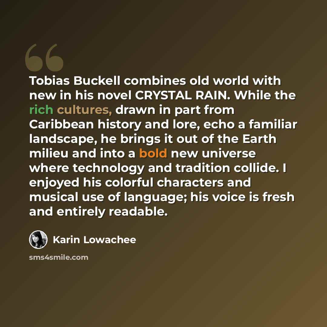 “Tobias Buckell combines old world with new in his novel CRYSTAL RAIN. While the rich cultures, drawn in part from Caribbean history and lore, echo a familiar landscape, he brings it out of the Earth milieu and into a bold new universe where technology and tradition collide. I enjoyed his colorful…” quote by Karin Lowachee