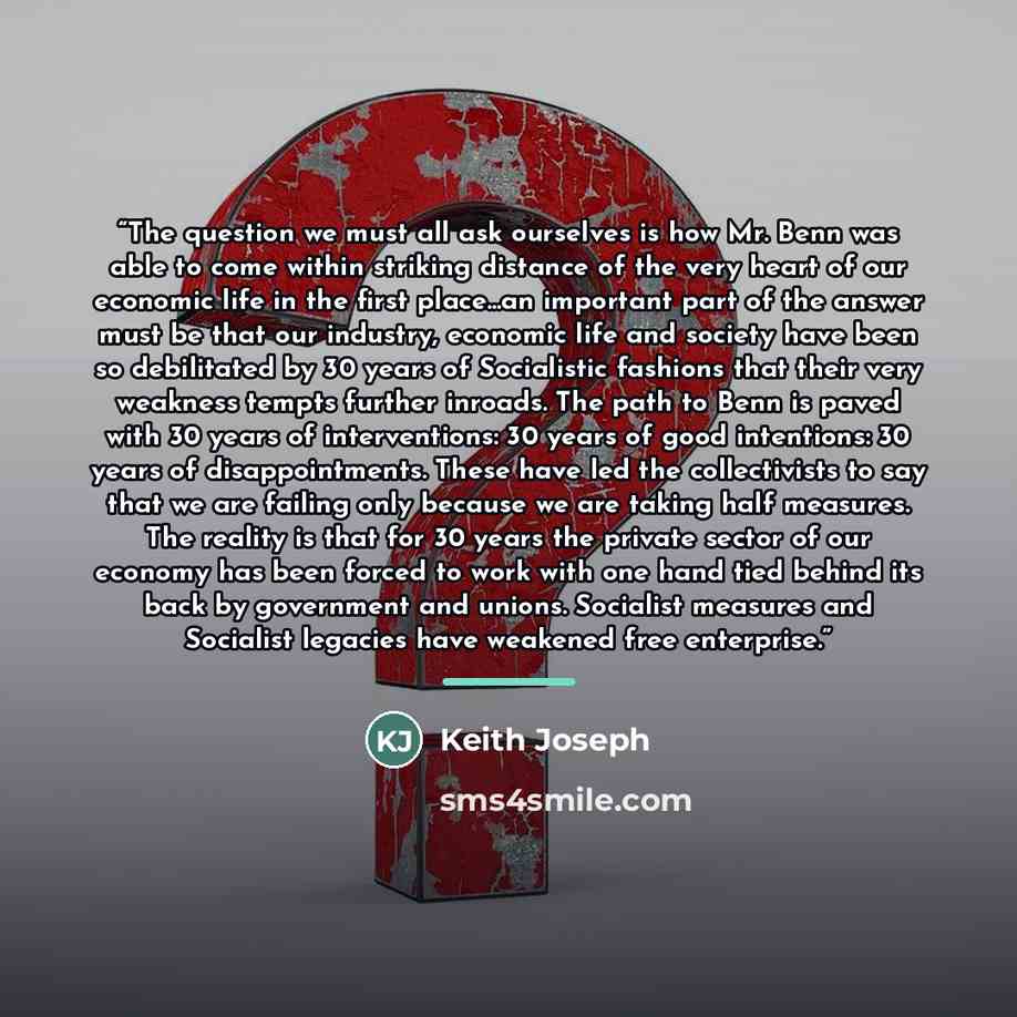 “The question we must all ask ourselves is how Mr. Benn was able to come within striking distance of the very heart of our economic life in the first place...an important part of the answer must be that our industry, economic life and society have been so debilitated by 30 years of Socialistic…” quote by Keith Joseph