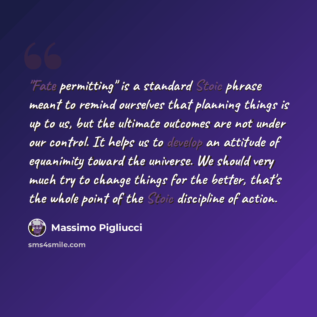 “"Fate permitting" is a standard Stoic phrase meant to remind ourselves that planning things is up to us, but the ultimate outcomes are not under our control. It helps us to develop an attitude of equanimity toward the universe. We should very much try to change things for the better, that's the…” quote by Massimo Pigliucci