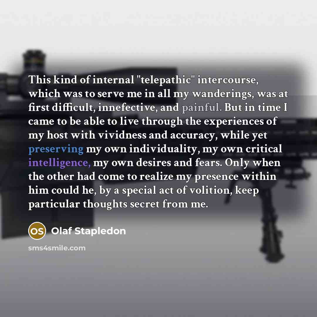“This kind of internal "telepathic" intercourse, which was to serve me in all my wanderings, was at first difficult, innefective, and painful. But in time I came to be able to live through the experiences of my host with vividness and accuracy, while yet preserving my own individuality, my own…” quote by Olaf Stapledon
