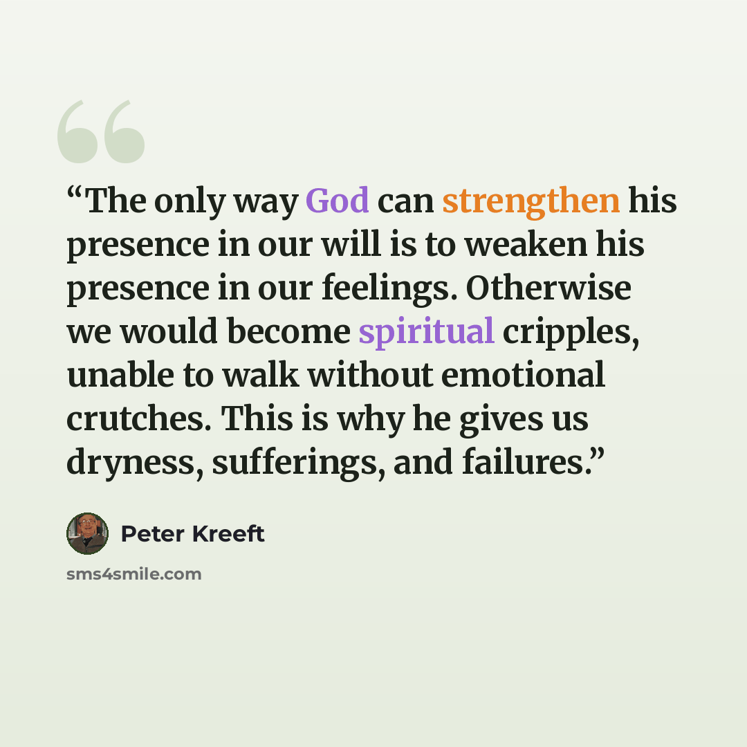 “The only way God can strengthen his presence in our will is to weaken his presence in our feelings. Otherwise we would become spiritual cripples, unable to walk without emotional crutches. This is why he gives us dryness, sufferings, and failures.” quote by Peter Kreeft