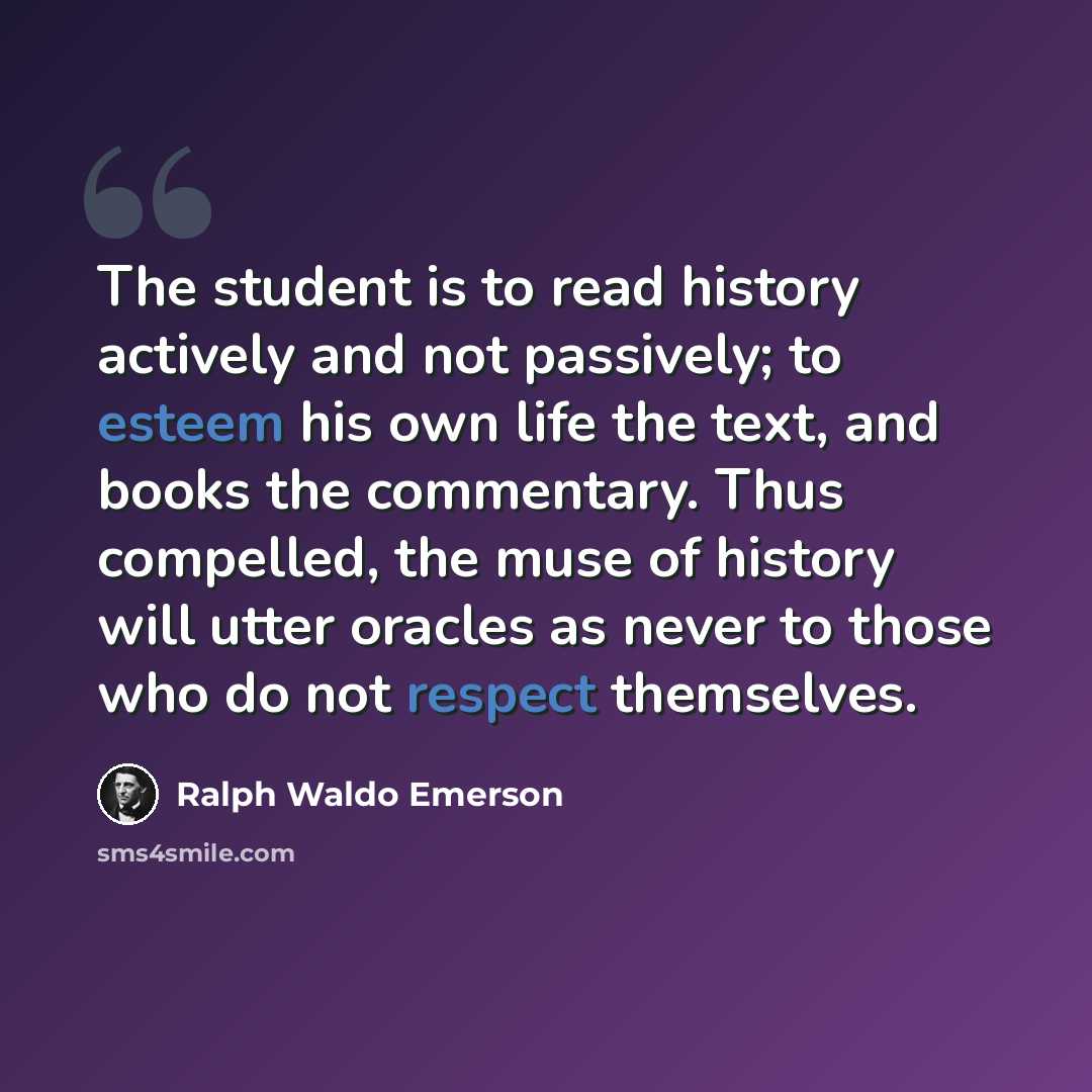 “The student is to read history actively and not passively; to esteem his own life the text, and books the commentary. Thus compelled, the muse of history will utter oracles as never to those who do not respect themselves.” quote by Ralph Waldo Emerson