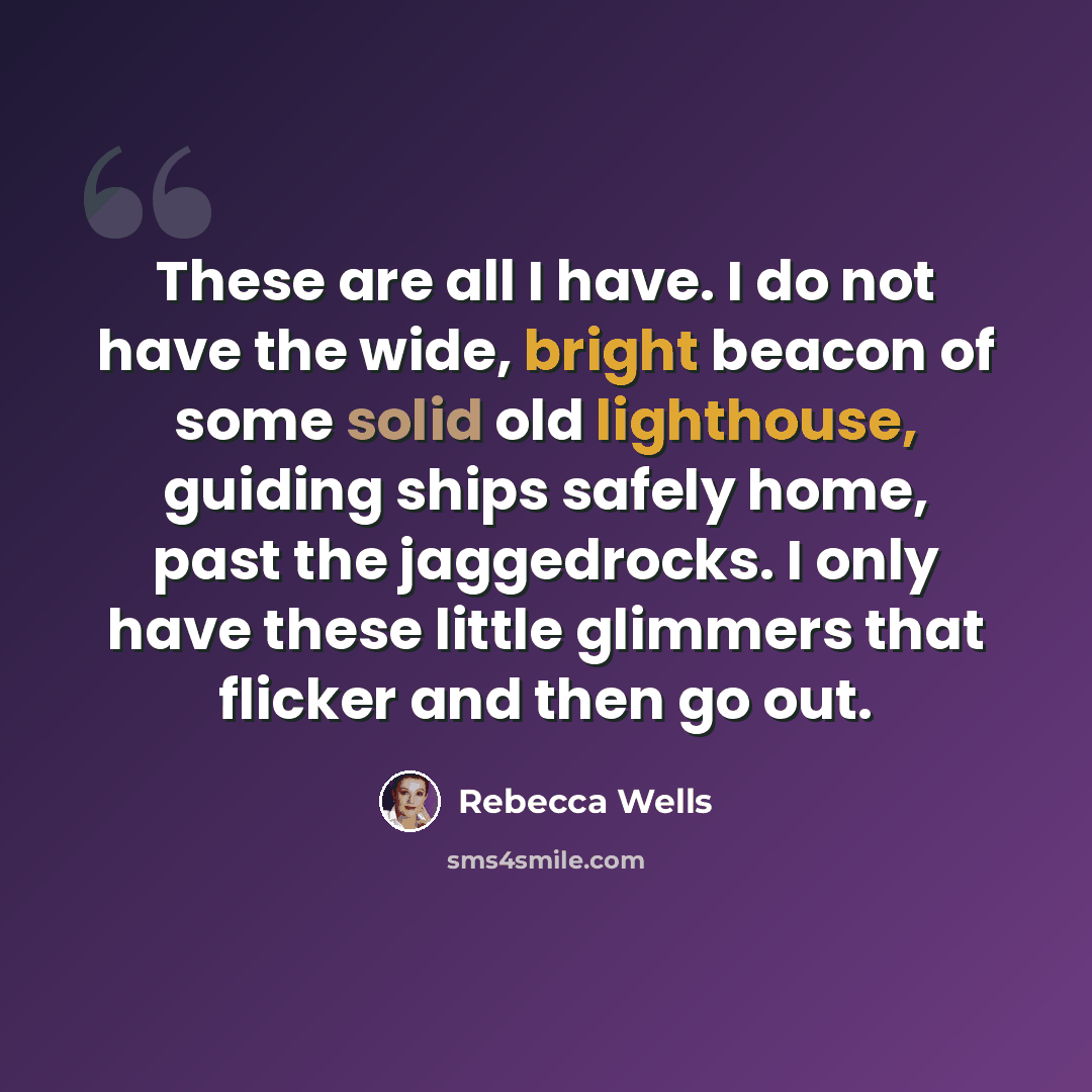 “These are all I have. I do not have the wide, bright beacon of some solid old lighthouse, guiding ships safely home, past the jaggedrocks. I only have these little glimmers that flicker and then go out.” quote by Rebecca Wells