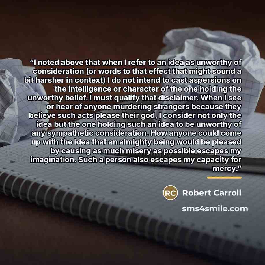 “I noted above that when I refer to an idea as unworthy of consideration (or words to that effect that might sound a bit harsher in context) I do not intend to cast aspersions on the intelligence or character of the one holding the unworthy belief. I must qualify that disclaimer. When I see or hear…” quote by Robert Carroll