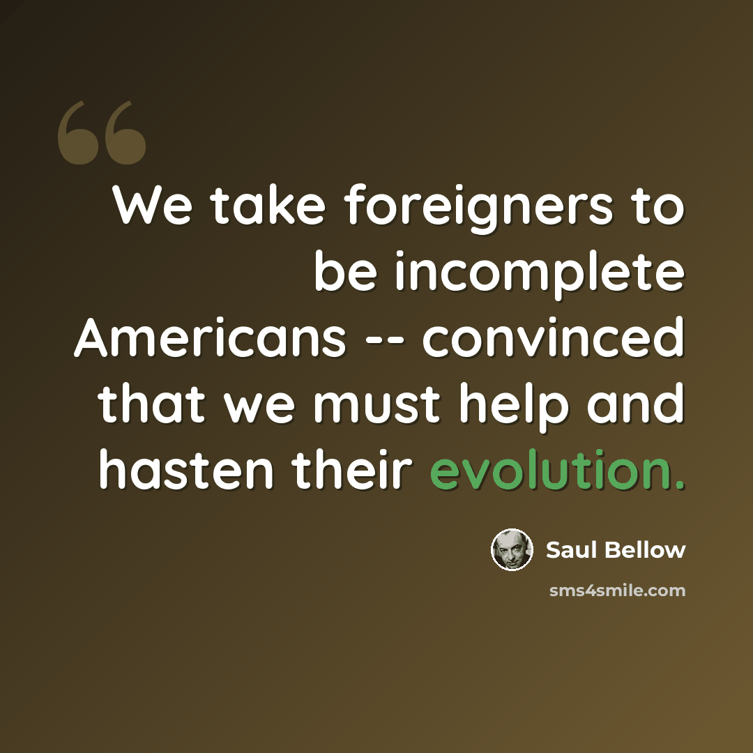 “We take foreigners to be incomplete Americans -- convinced that we must help and hasten their evolution.” quote by Saul Bellow