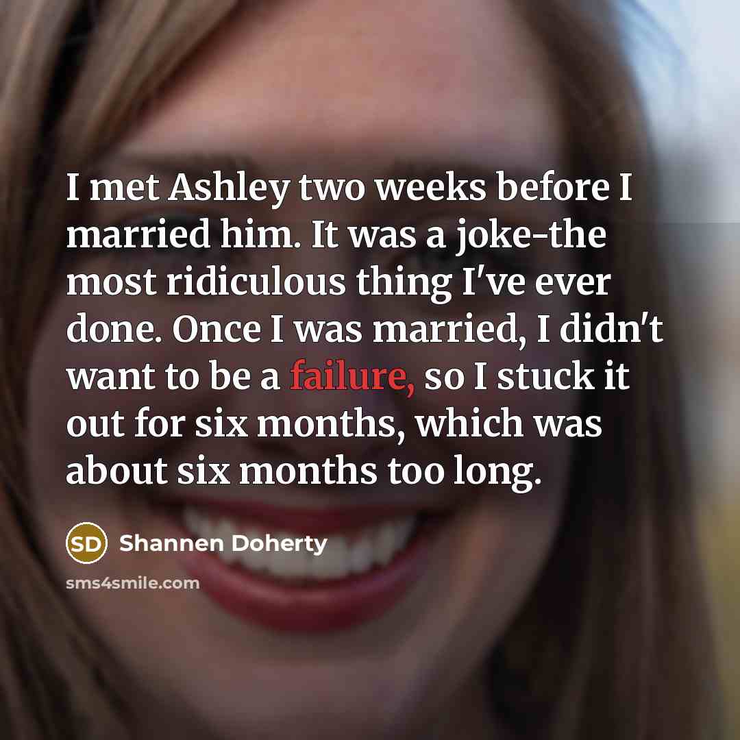 “I met Ashley two weeks before I married him. It was a joke-the most ridiculous thing I've ever done. Once I was married, I didn't want to be a failure, so I stuck it out for six months, which was about six months too long.” quote by Shannen Doherty