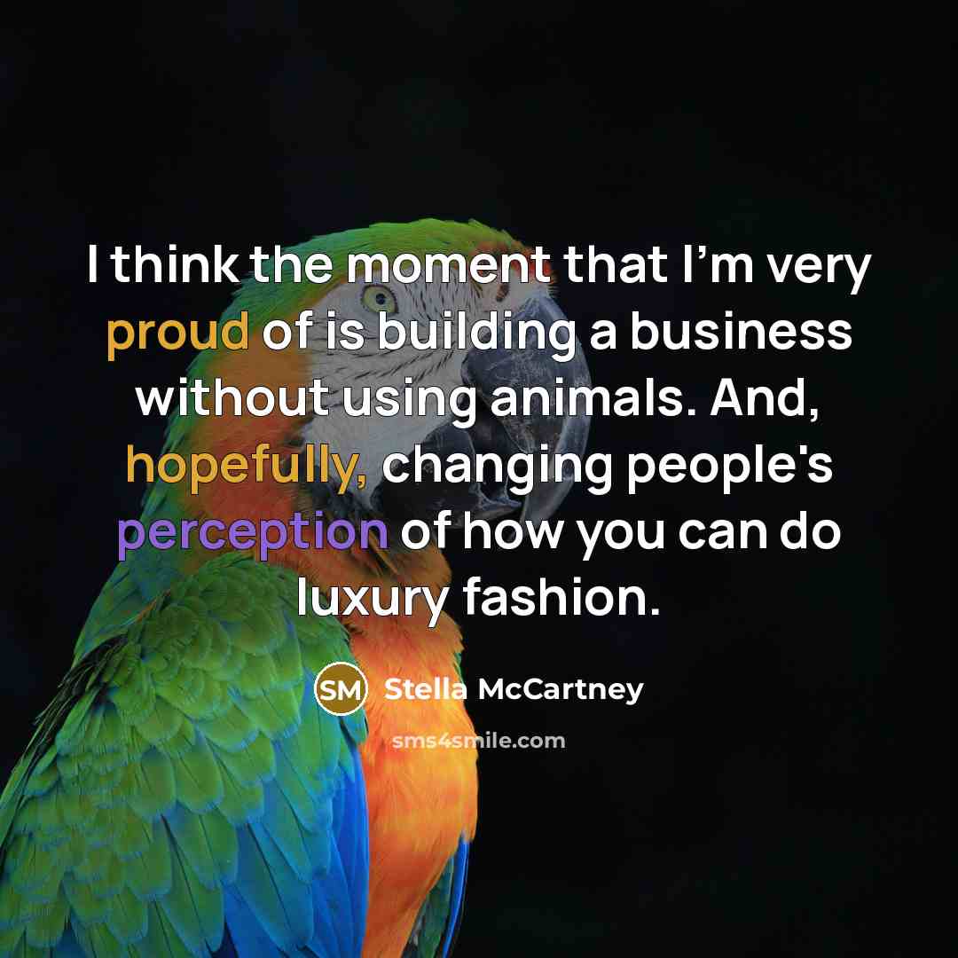 “I think the moment that I'm very proud of is building a business without using animals. And, hopefully, changing people's perception of how you can do luxury fashion.” quote by Stella McCartney