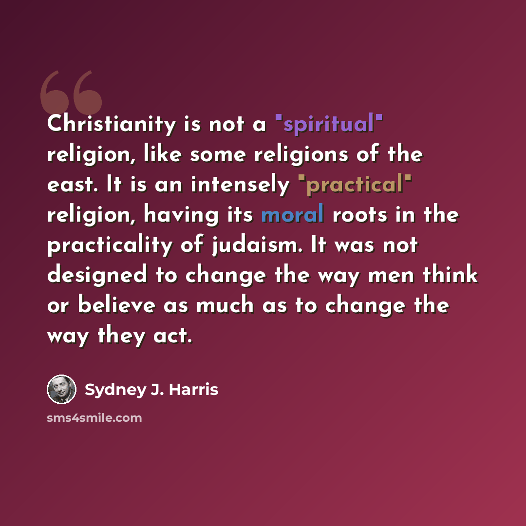 “Christianity is not a "spiritual" religion, like some religions of the east. It is an intensely "practical" religion, having its moral roots in the practicality of judaism. It was not designed to change the way men think or believe as much as to change the way they act.” quote by Sydney J. Harris