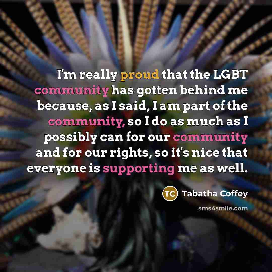 “I'm really proud that the LGBT community has gotten behind me because, as I said, I am part of the community, so I do as much as I possibly can for our community and for our rights, so it's nice that everyone is supporting me as well.” quote by Tabatha Coffey