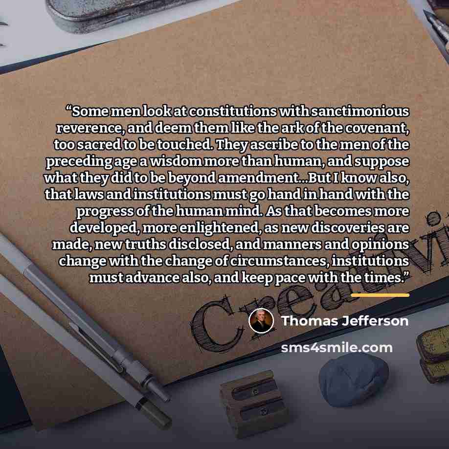 “Some men look at constitutions with sanctimonious reverence, and deem them like the ark of the covenant, too sacred to be touched. They ascribe to the men of the preceding age a wisdom more than human, and suppose what they did to be beyond amendment...But I know also, that laws and institutions…” quote by Thomas Jefferson