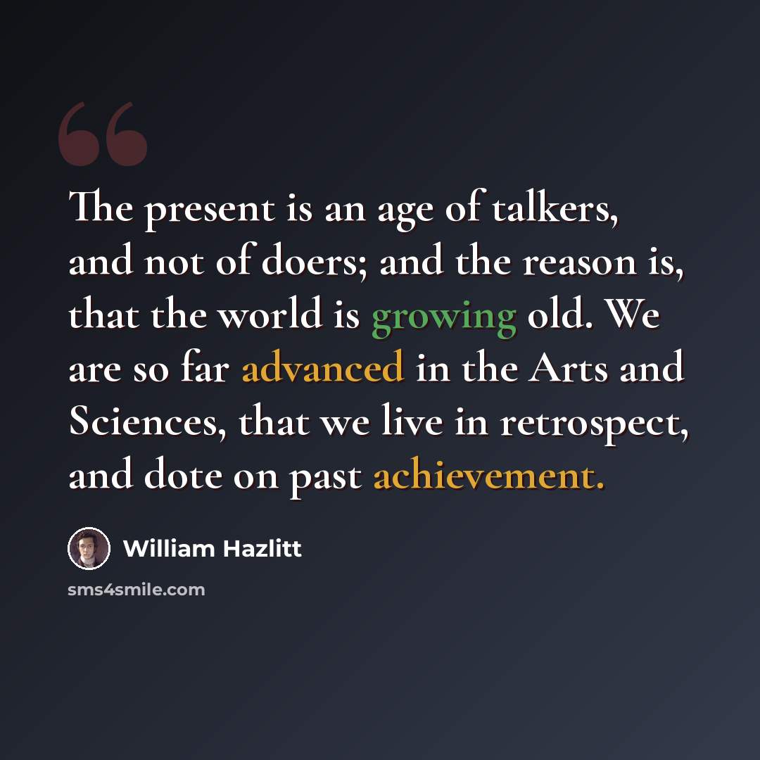 “The present is an age of talkers, and not of doers; and the reason is, that the world is growing old. We are so far advanced in the Arts and Sciences, that we live in retrospect, and dote on past achievement.” quote by William Hazlitt