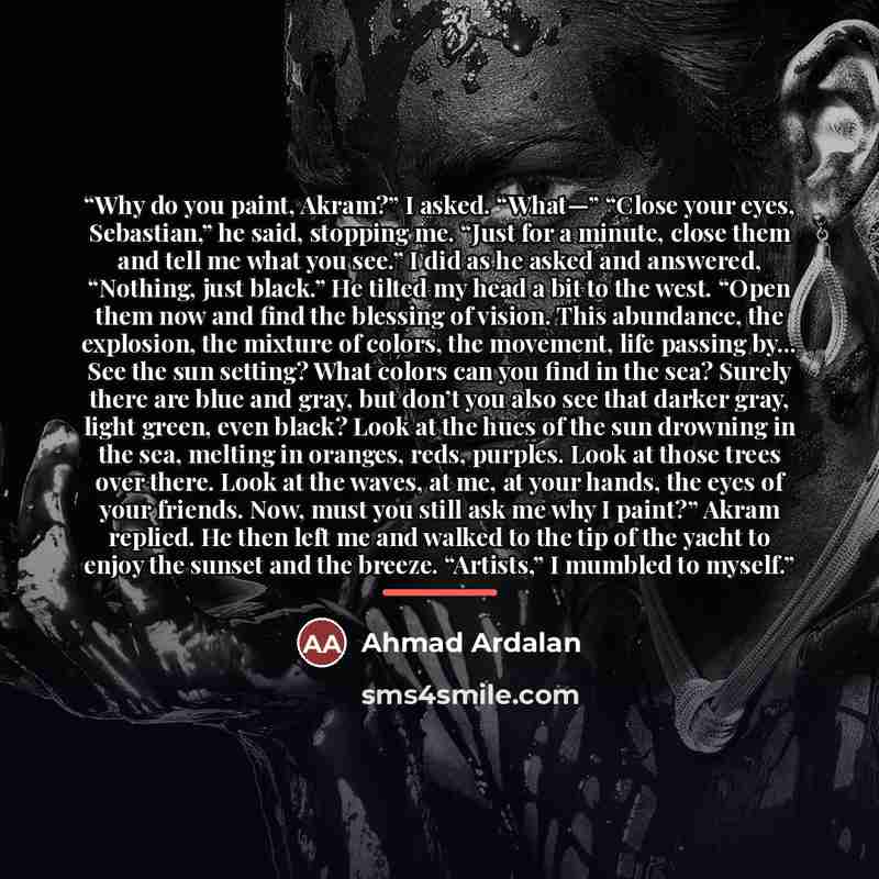 “Why do you paint, Akram?” I asked. “What—” “Close your eyes, Sebastian,” he said, stopping me. “Just for a minute, close them and tell me what you see.” I did as he asked and answered, “Nothing, just black.” He tilted my head a bit to the west. “Open them now and find the blessing of vision. This…” quote by Ahmad Ardalan