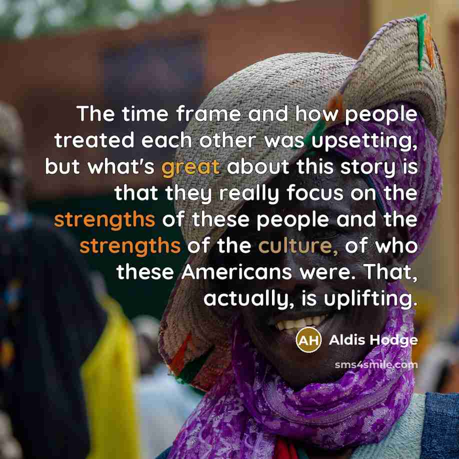 “The time frame and how people treated each other was upsetting, but what's great about this story is that they really focus on the strengths of these people and the strengths of the culture, of who these Americans were. That, actually, is uplifting.” quote by Aldis Hodge