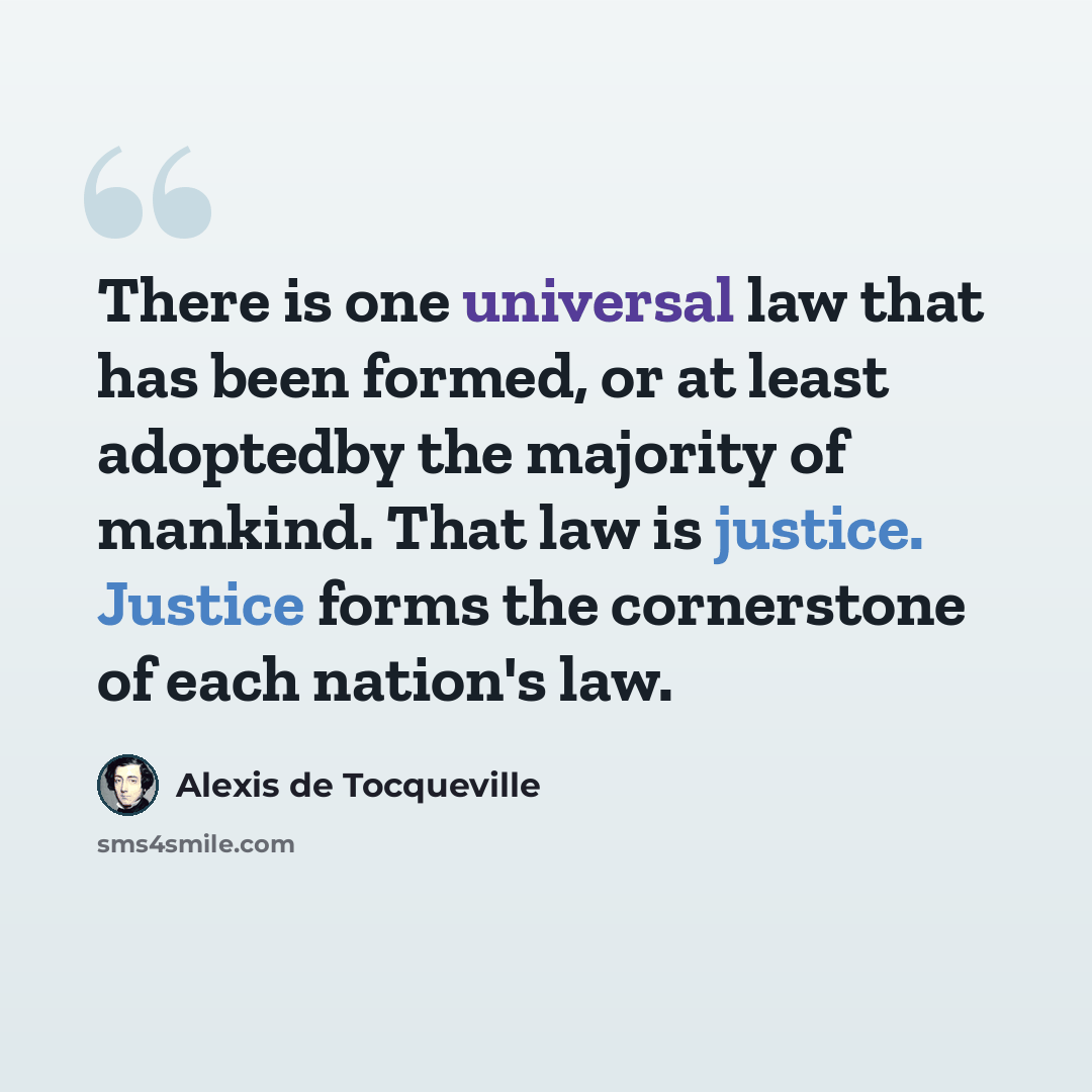 “There is one universal law that has been formed, or at least adoptedby the majority of mankind. That law is justice. Justice forms the cornerstone of each nation's law.” quote by Alexis de Tocqueville
