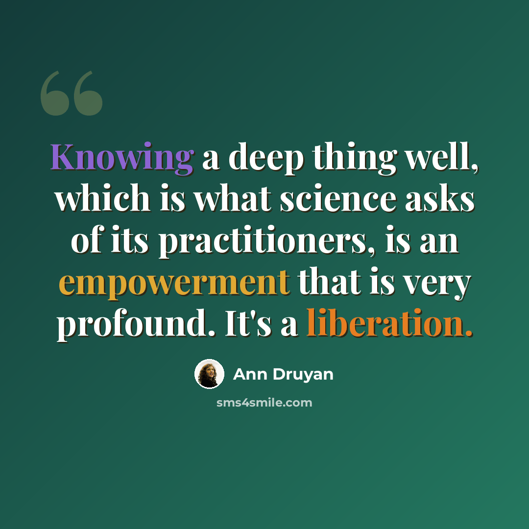 “Knowing a deep thing well, which is what science asks of its practitioners, is an empowerment that is very profound. It's a liberation.” quote by Ann Druyan