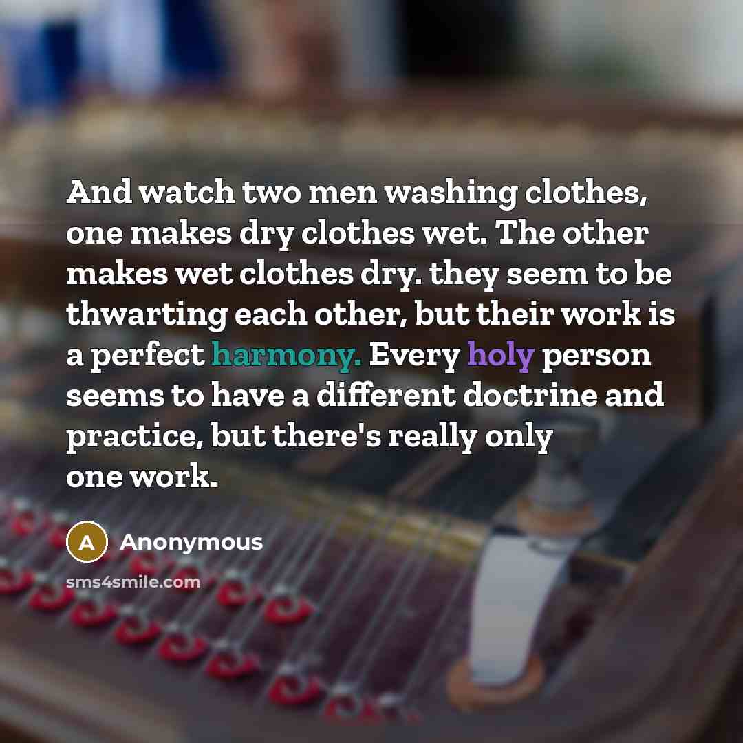 “And watch two men washing clothes, one makes dry clothes wet. The other makes wet clothes dry. they seem to be thwarting each other, but their work is a perfect harmony. Every holy person seems to have a different doctrine and practice, but there's really only one work.” quote by Anonymous