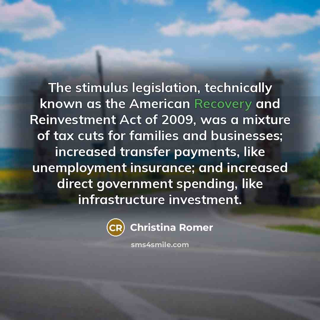 “The stimulus legislation, technically known as the American Recovery and Reinvestment Act of 2009, was a mixture of tax cuts for families and businesses; increased transfer payments, like unemployment insurance; and increased direct government spending, like infrastructure investment.” quote by Christina Romer