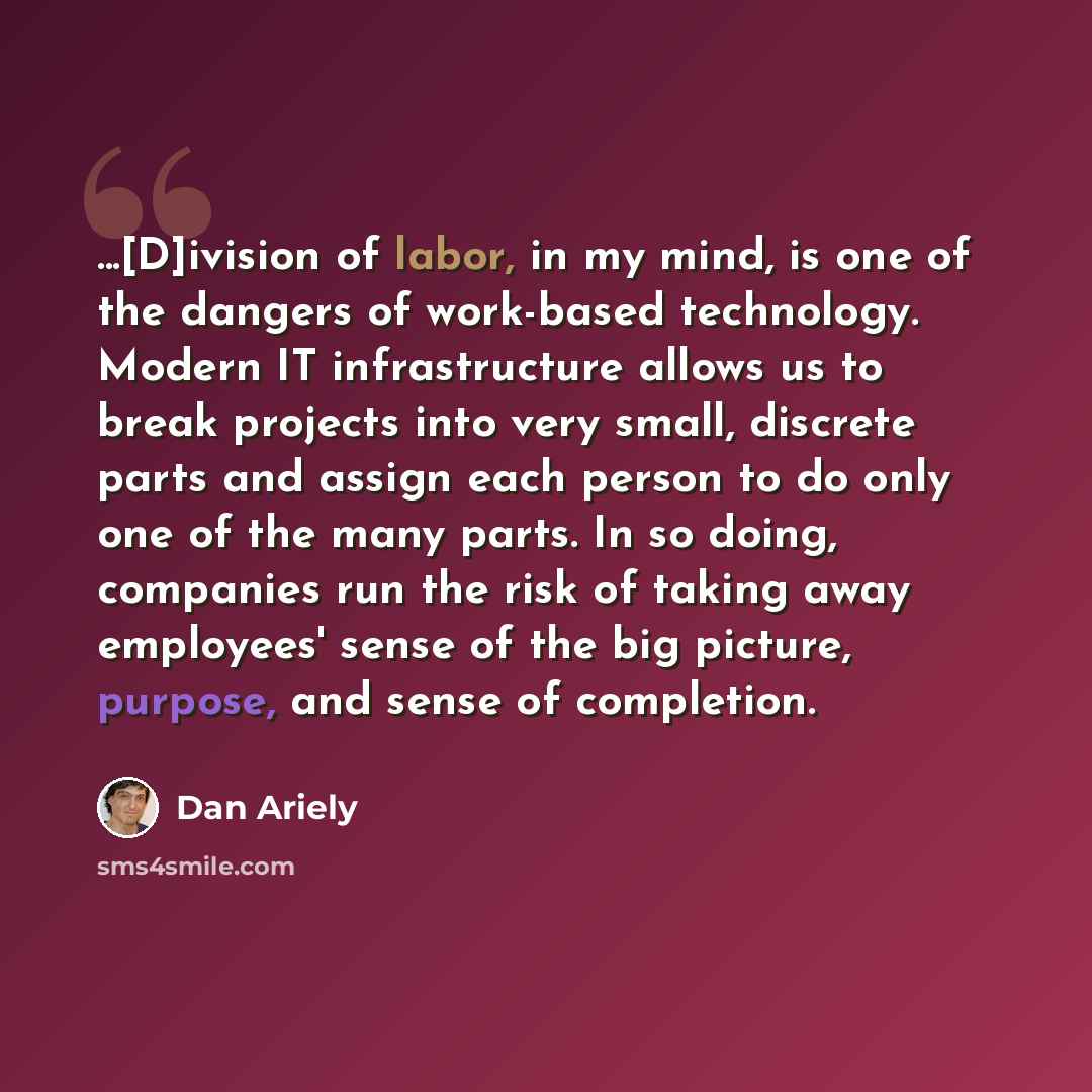 “...[D]ivision of labor, in my mind, is one of the dangers of work-based technology. Modern IT infrastructure allows us to break projects into very small, discrete parts and assign each person to do only one of the many parts. In so doing, companies run the risk of taking away employees' sense of…” quote by Dan Ariely