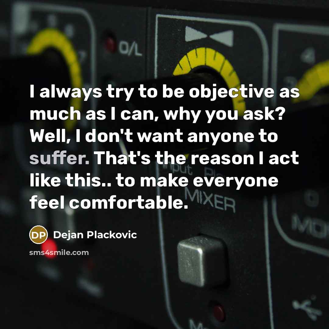“I always try to be objective as much as I can, why you ask? Well, I don't want anyone to suffer. That's the reason I act like this.. to make everyone feel comfortable.” quote by Dejan Plackovic