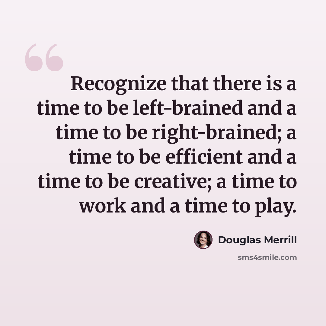 “Recognize that there is a time to be left-brained and a time to be right-brained; a time to be efficient and a time to be creative; a time to work and a time to play.” quote by Douglas Merrill