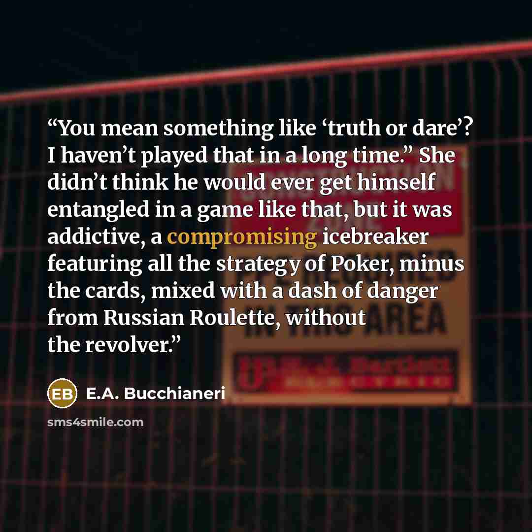 “You mean something like ‘truth or dare’? I haven’t played that in a long time.” She didn’t think he would ever get himself entangled in a game like that, but it was addictive, a compromising icebreaker featuring all the strategy of Poker, minus the cards, mixed with a dash of danger from Russian…” quote by E.A. Bucchianeri