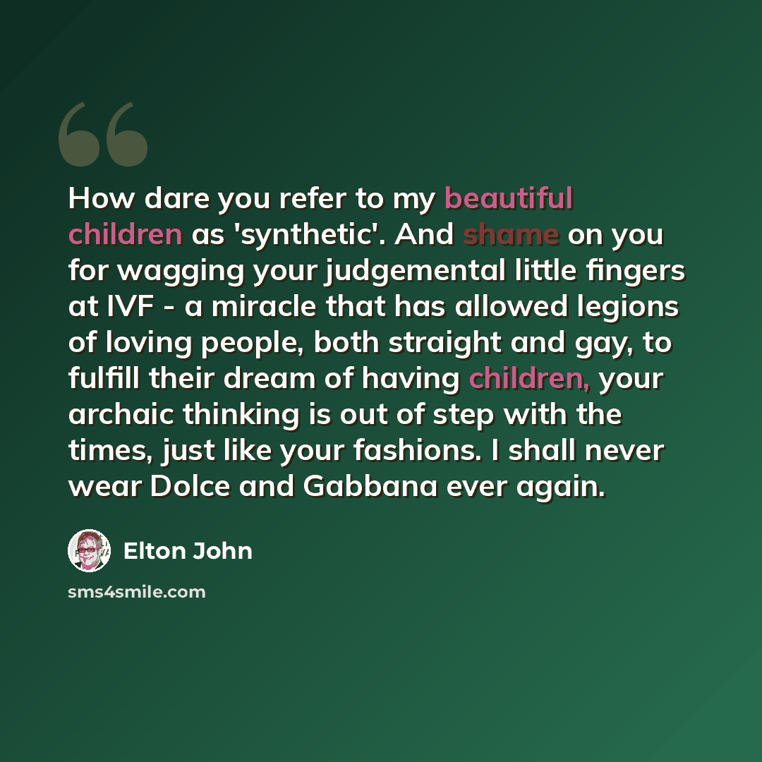 “How dare you refer to my beautiful children as 'synthetic'. And shame on you for wagging your judgemental little fingers at IVF - a miracle that has allowed legions of loving people, both straight and gay, to fulfill their dream of having children, your archaic thinking is out of step with the…” quote by Elton John
