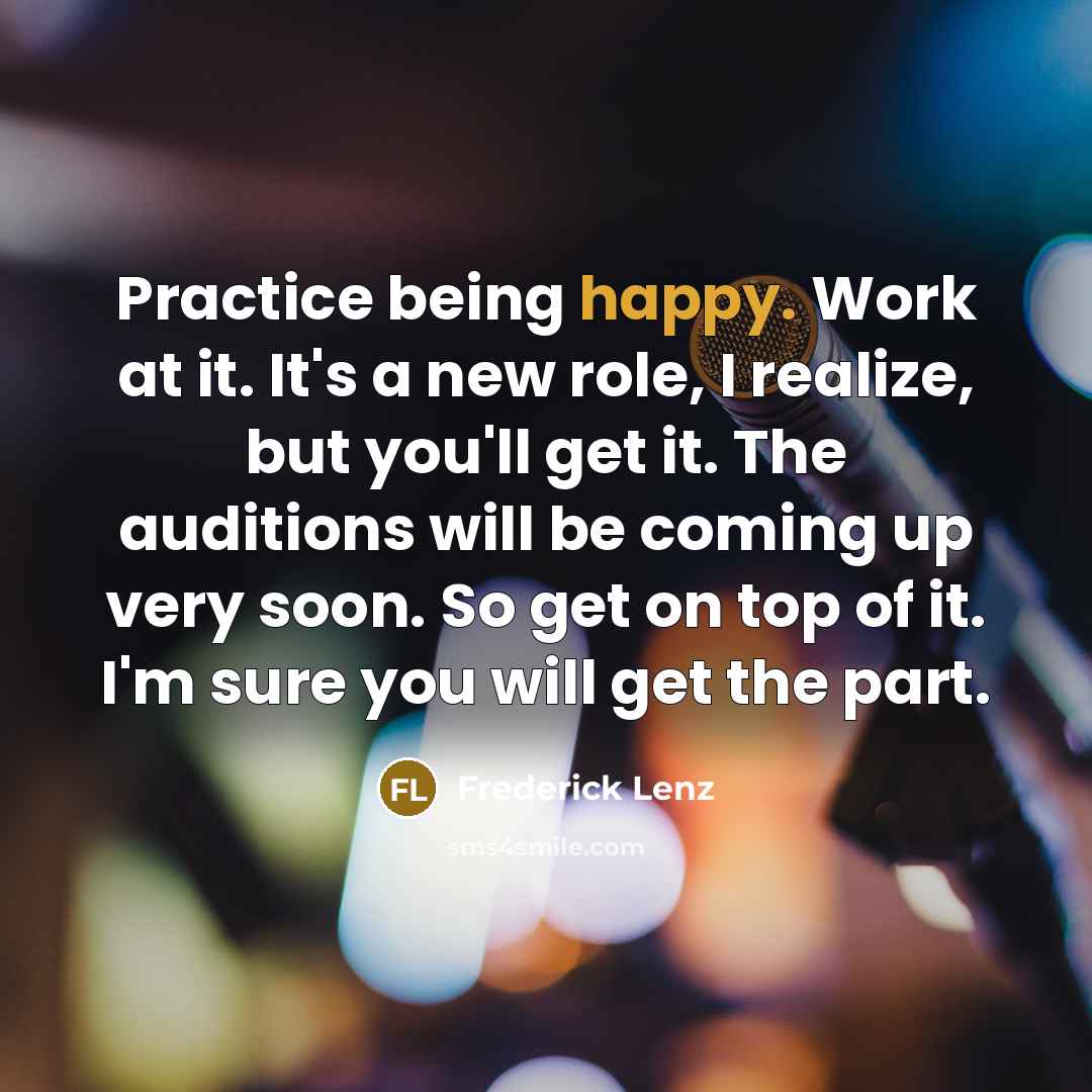 “Practice being happy. Work at it. It's a new role, I realize, but you'll get it. The auditions will be coming up very soon. So get on top of it. I'm sure you will get the part.” quote by Frederick Lenz