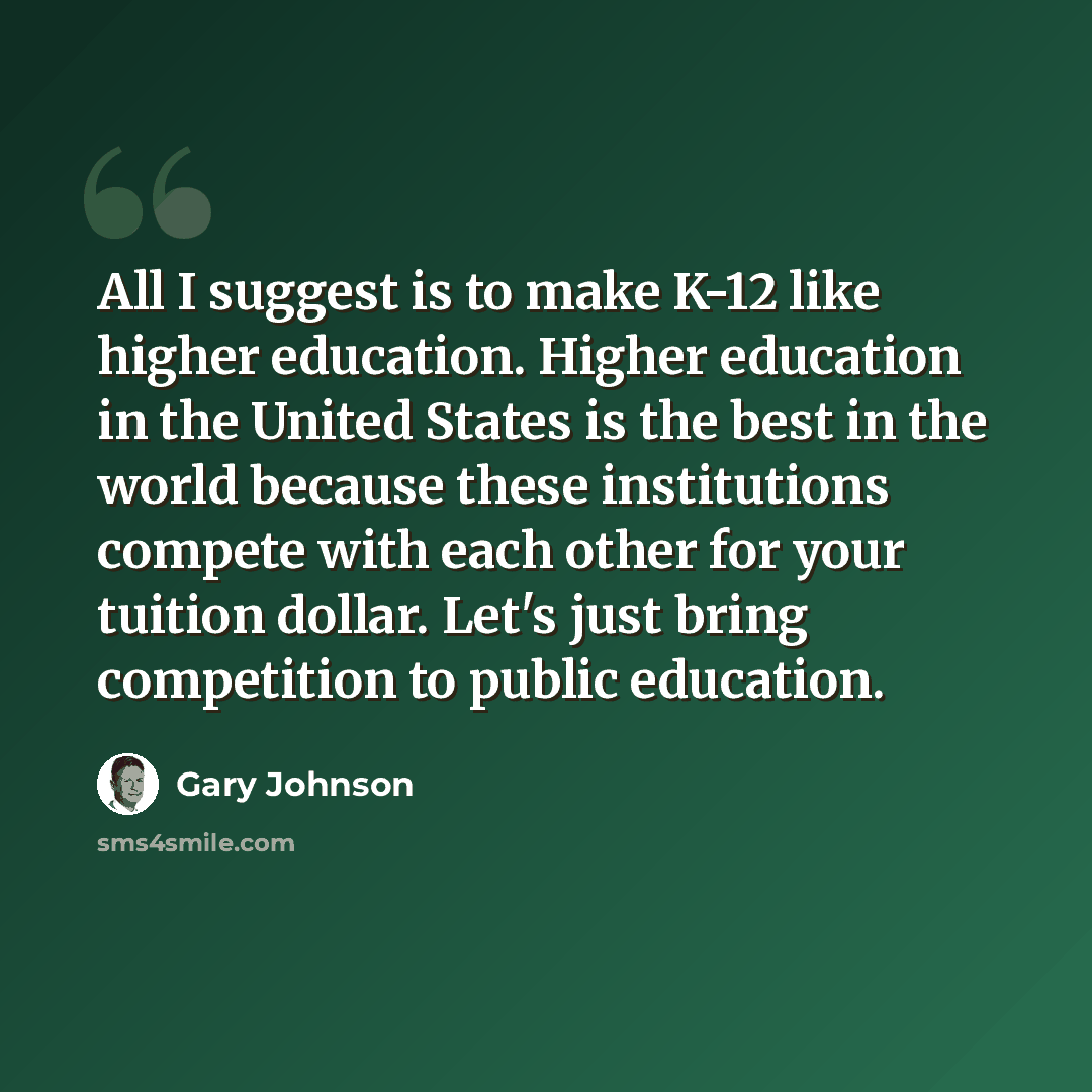 “All I suggest is to make K-12 like higher education. Higher education in the United States is the best in the world because these institutions compete with each other for your tuition dollar. Let's just bring competition to public education.” quote by Gary Johnson