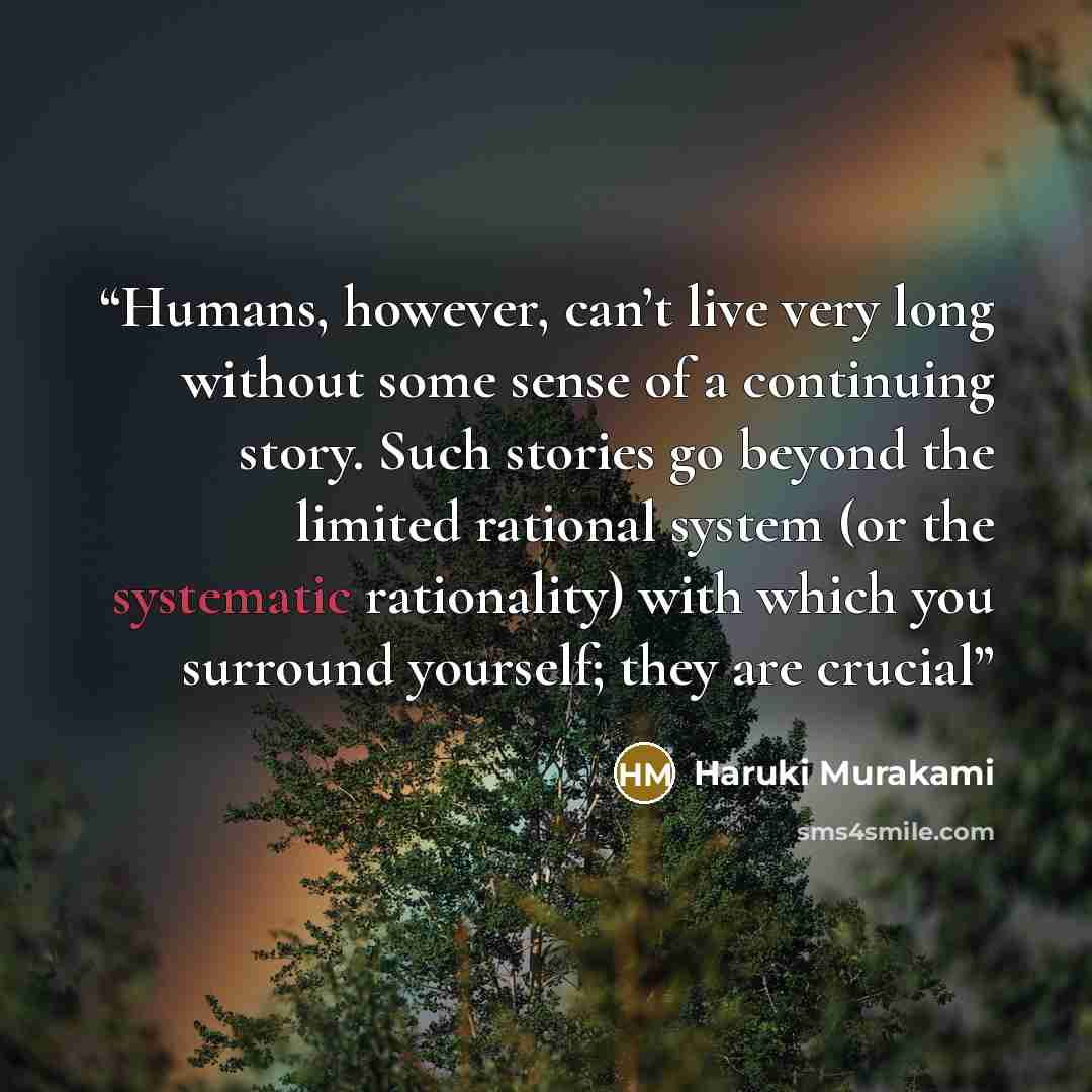 “Humans, however, can’t live very long without some sense of a continuing story. Such stories go beyond the limited rational system (or the systematic rationality) with which you surround yourself; they are crucial” quote by Haruki Murakami