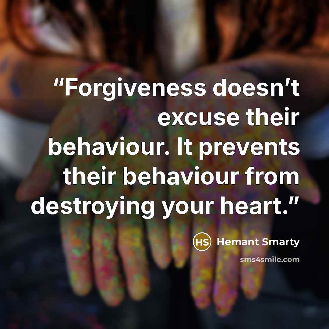“Forgiveness doesn’t excuse their behaviour. It prevents their behaviour from destroying your heart.” quote by Hemant Smarty