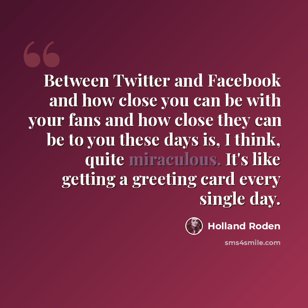 “Between Twitter and Facebook and how close you can be with your fans and how close they can be to you these days is, I think, quite miraculous. It's like getting a greeting card every single day.” quote by Holland Roden