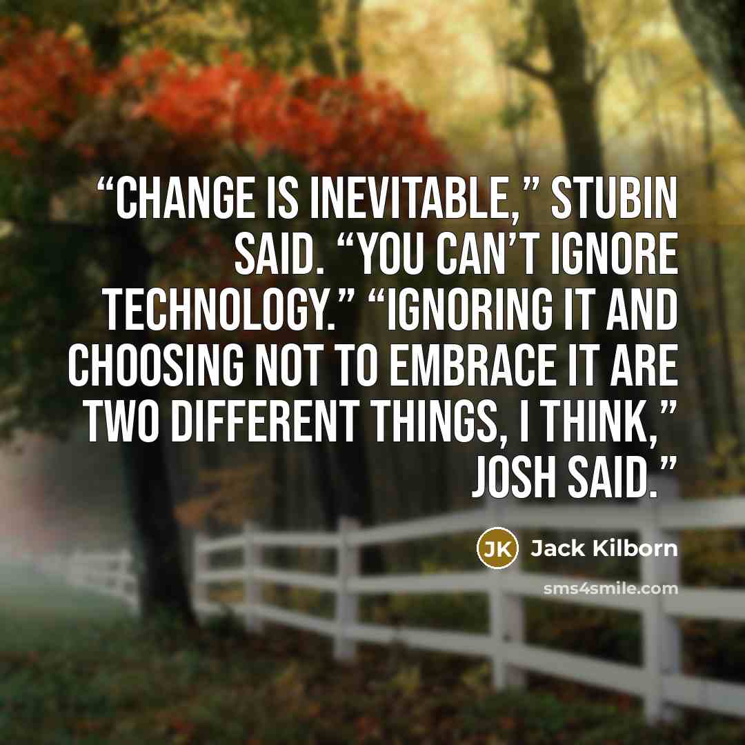 “Change is inevitable,” Stubin said. “You can’t ignore technology.” “Ignoring it and choosing not to embrace it are two different things, I think,” Josh said.” quote by Jack Kilborn