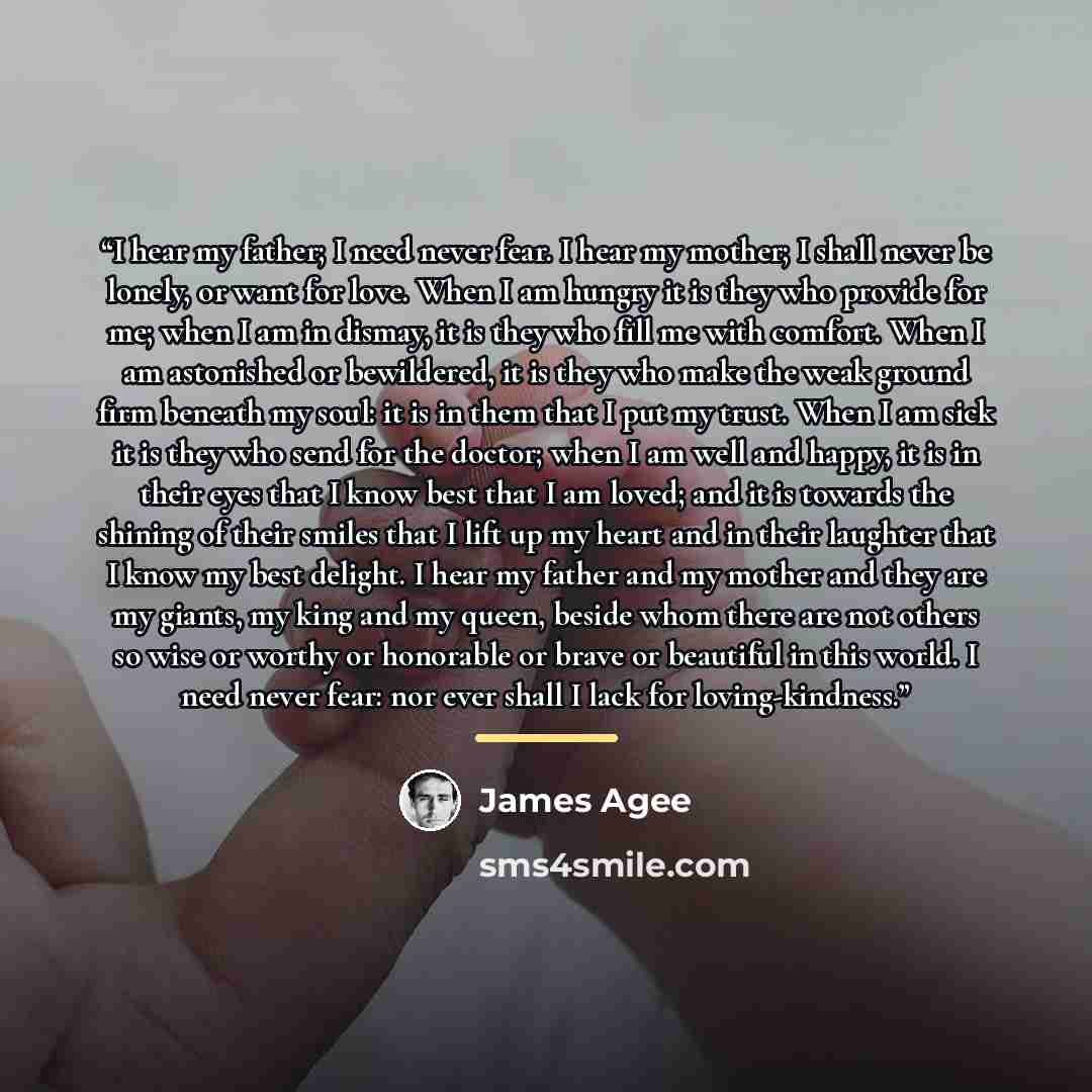 “I hear my father; I need never fear. I hear my mother; I shall never be lonely, or want for love. When I am hungry it is they who provide for me; when I am in dismay, it is they who fill me with comfort. When I am astonished or bewildered, it is they who make the weak ground firm beneath my soul…” quote by James Agee
