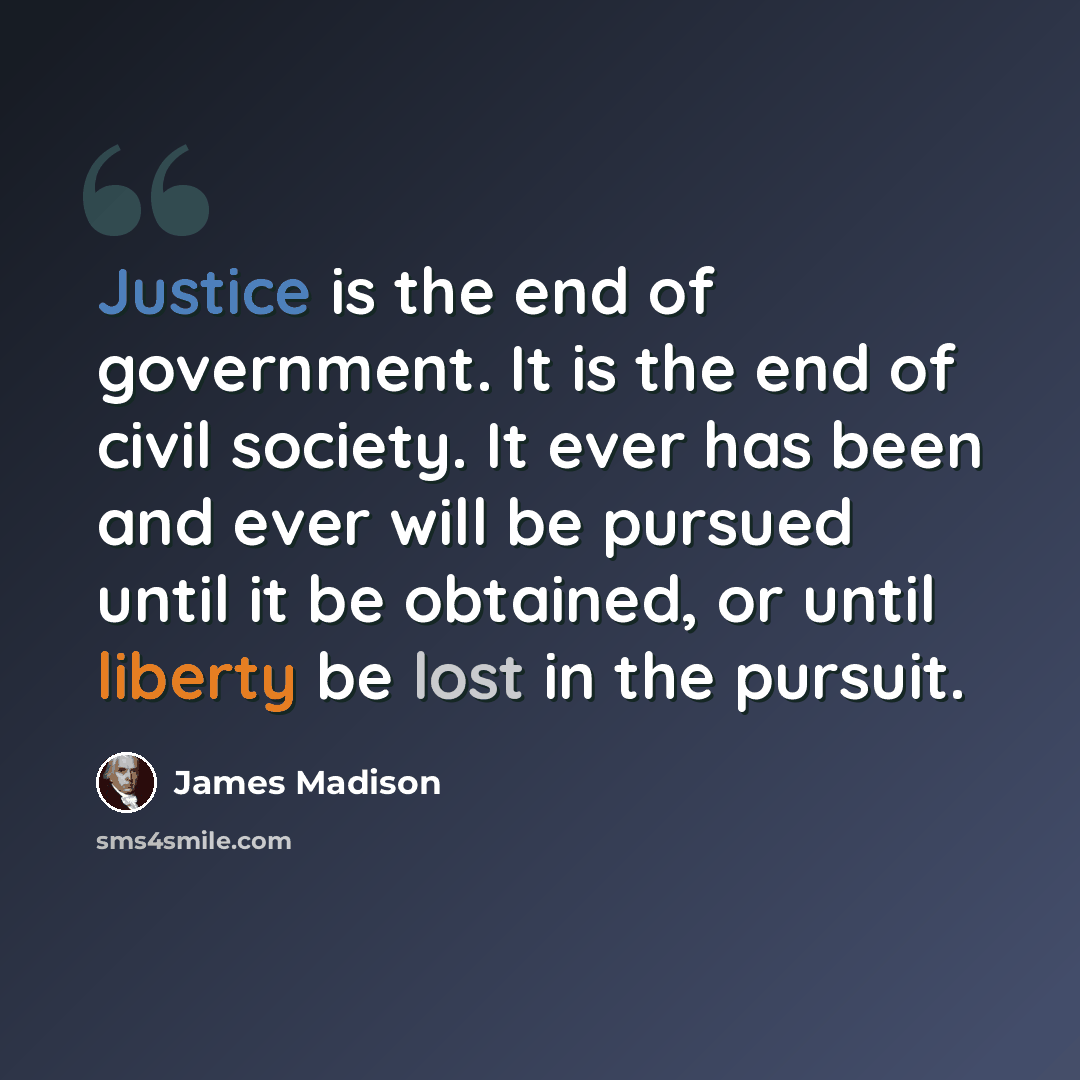 “Justice is the end of government. It is the end of civil society. It ever has been and ever will be pursued until it be obtained, or until liberty be lost in the pursuit.” quote by James Madison