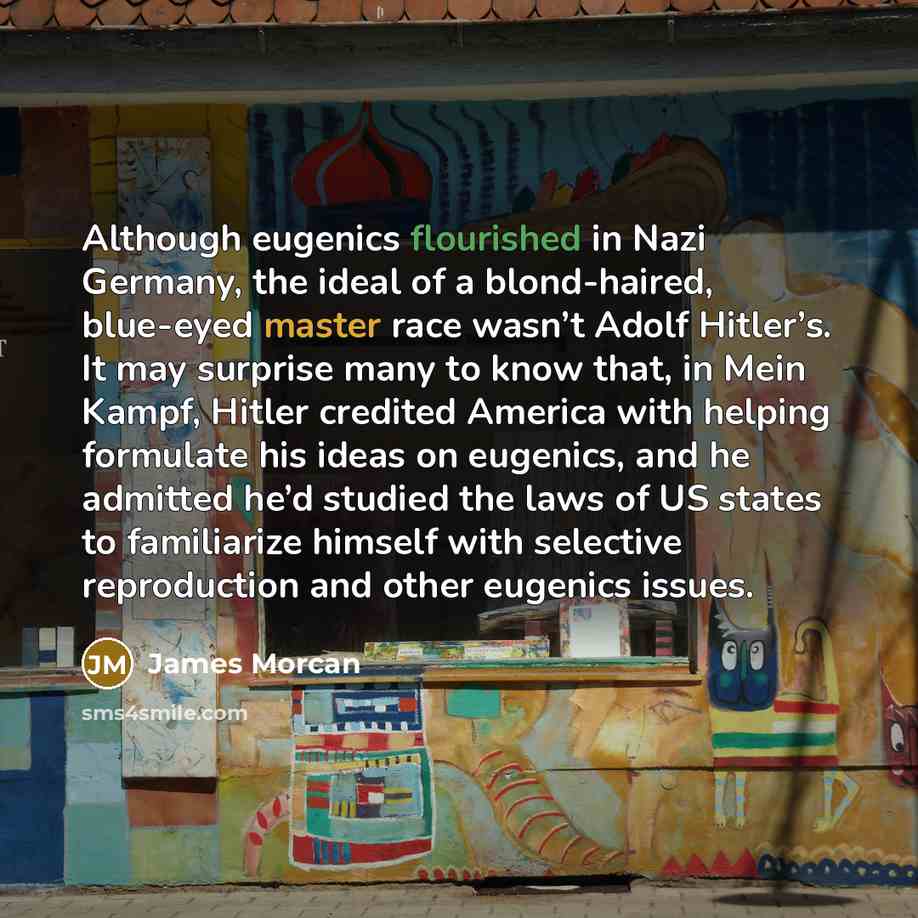 “Although eugenics flourished in Nazi Germany, the ideal of a blond-haired, blue-eyed master race wasn’t Adolf Hitler’s. It may surprise many to know that, in Mein Kampf, Hitler credited America with helping formulate his ideas on eugenics, and he admitted he’d studied the laws of US states to…” quote by James Morcan