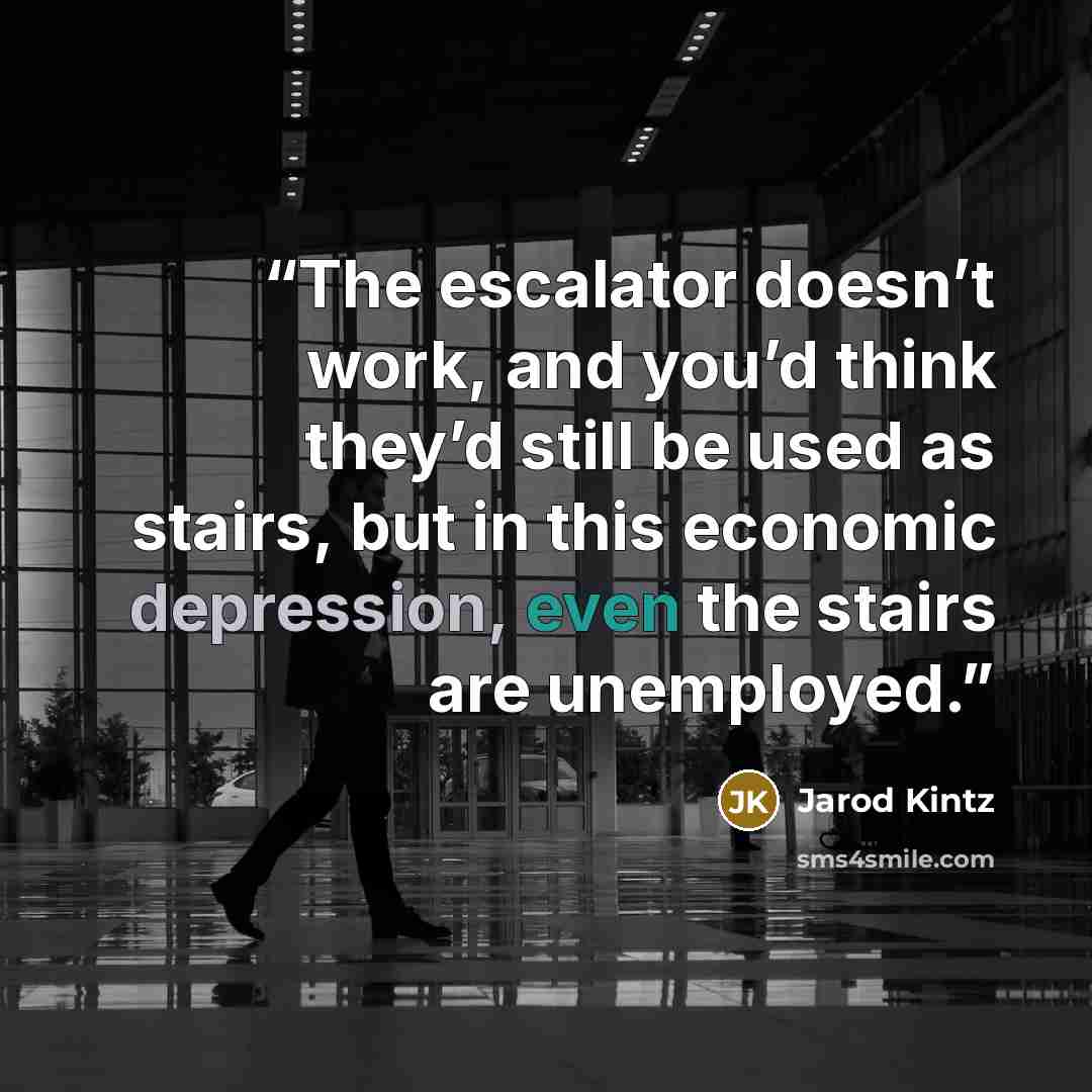 “The escalator doesn’t work, and you’d think they’d still be used as stairs, but in this economic depression, even the stairs are unemployed.” quote by Jarod Kintz