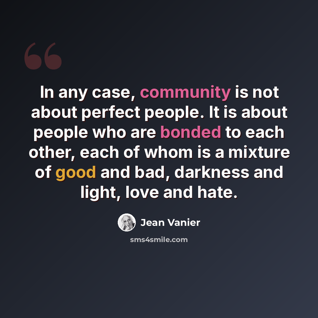 “In any case, community is not about perfect people. It is about people who are bonded to each other, each of whom is a mixture of good and bad, darkness and light, love and hate.” quote by Jean Vanier