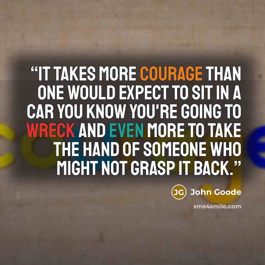 “It takes more courage than one would expect to sit in a car you know you're going to wreck and even more to take the hand of someone who might not grasp it back.” quote by John Goode