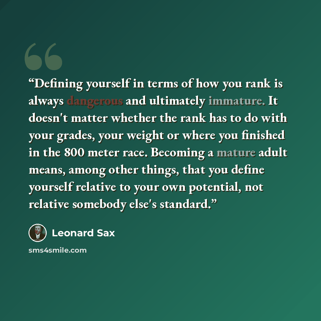 “Defining yourself in terms of how you rank is always dangerous and ultimately immature. It doesn't matter whether the rank has to do with your grades, your weight or where you finished in the 800 meter race. Becoming a mature adult means, among other things, that you define yourself relative to…” quote by Leonard Sax