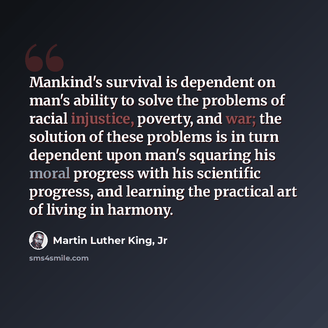 “Mankind's survival is dependent on man's ability to solve the problems of racial injustice, poverty, and war; the solution of these problems is in turn dependent upon man's squaring his moral progress with his scientific progress, and learning the practical art of living in harmony.” quote by Martin Luther King, Jr