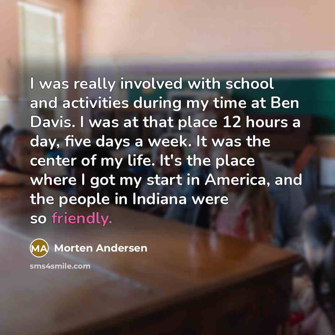 “I was really involved with school and activities during my time at Ben Davis. I was at that place 12 hours a day, five days a week. It was the center of my life. It's the place where I got my start in America, and the people in Indiana were so friendly.” quote by Morten Andersen