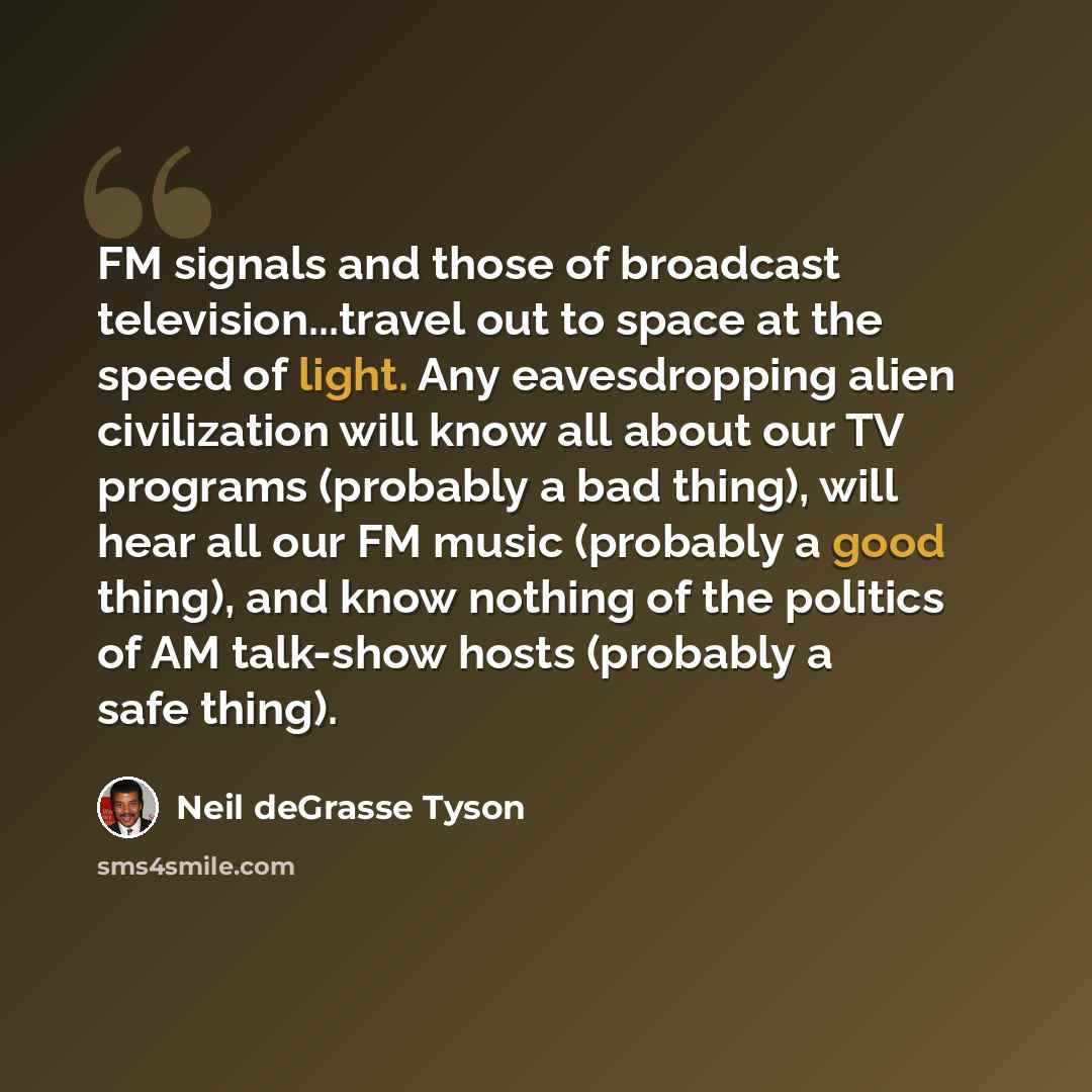 “FM signals and those of broadcast television...travel out to space at the speed of light. Any eavesdropping alien civilization will know all about our TV programs (probably a bad thing), will hear all our FM music (probably a good thing), and know nothing of the politics of AM talk-show hosts…” quote by Neil deGrasse Tyson