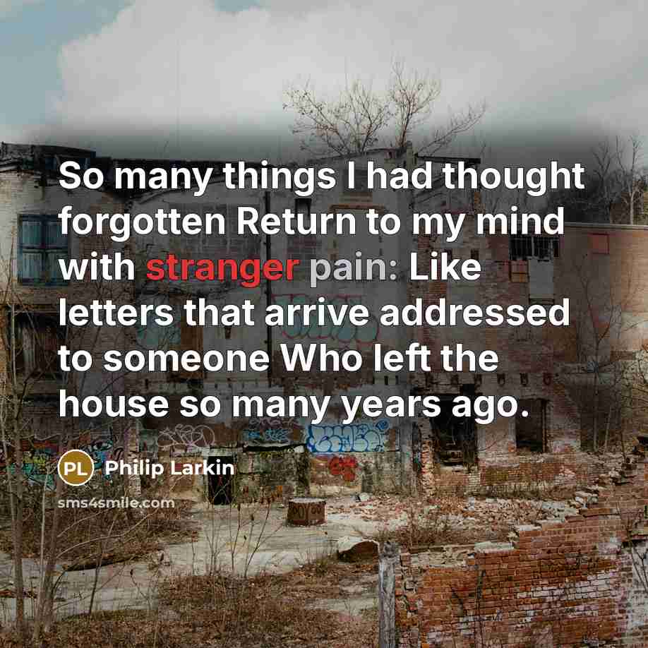 “So many things I had thought forgotten Return to my mind with stranger pain: Like letters that arrive addressed to someone Who left the house so many years ago.” quote by Philip Larkin