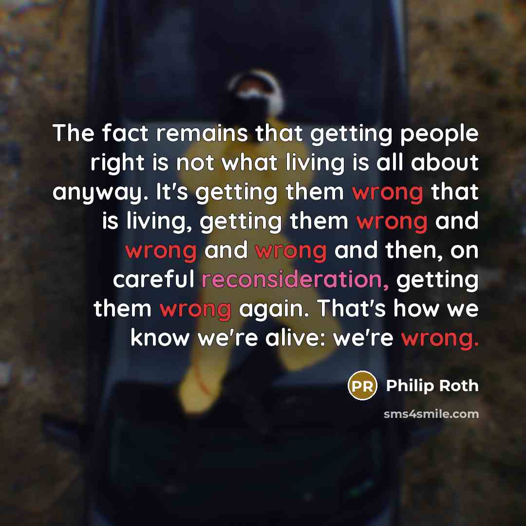 “The fact remains that getting people right is not what living is all about anyway. It's getting them wrong that is living, getting them wrong and wrong and wrong and then, on careful reconsideration, getting them wrong again. That's how we know we're alive: we're wrong.” quote by Philip Roth