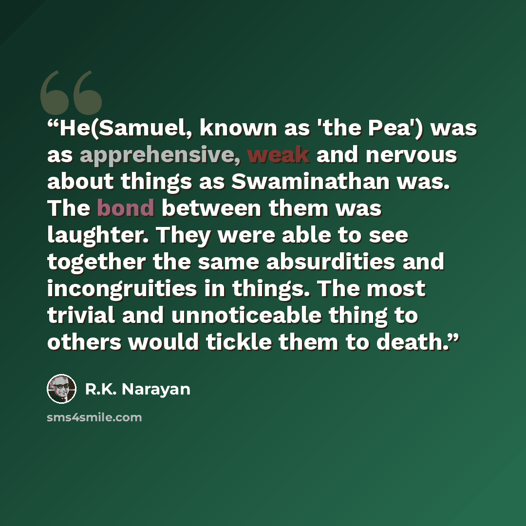 “He(Samuel, known as 'the Pea') was as apprehensive, weak and nervous about things as Swaminathan was. The bond between them was laughter. They were able to see together the same absurdities and incongruities in things. The most trivial and unnoticeable thing to others would tickle them to death.” quote by R.K. Narayan