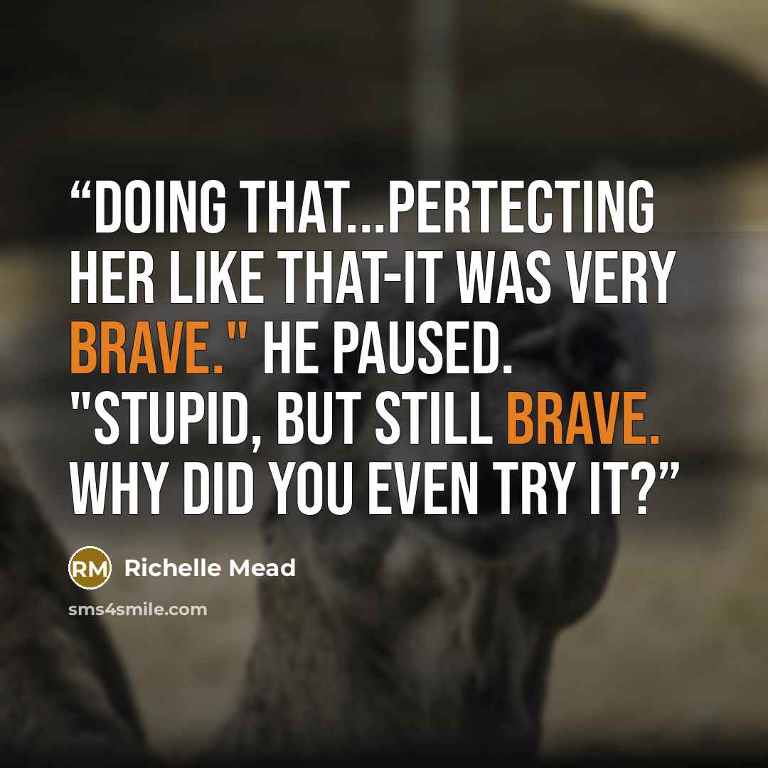 “Doing that...pertecting her like that-it was very brave." He paused. "Stupid, but still brave. Why did you even try it?” quote by Richelle Mead