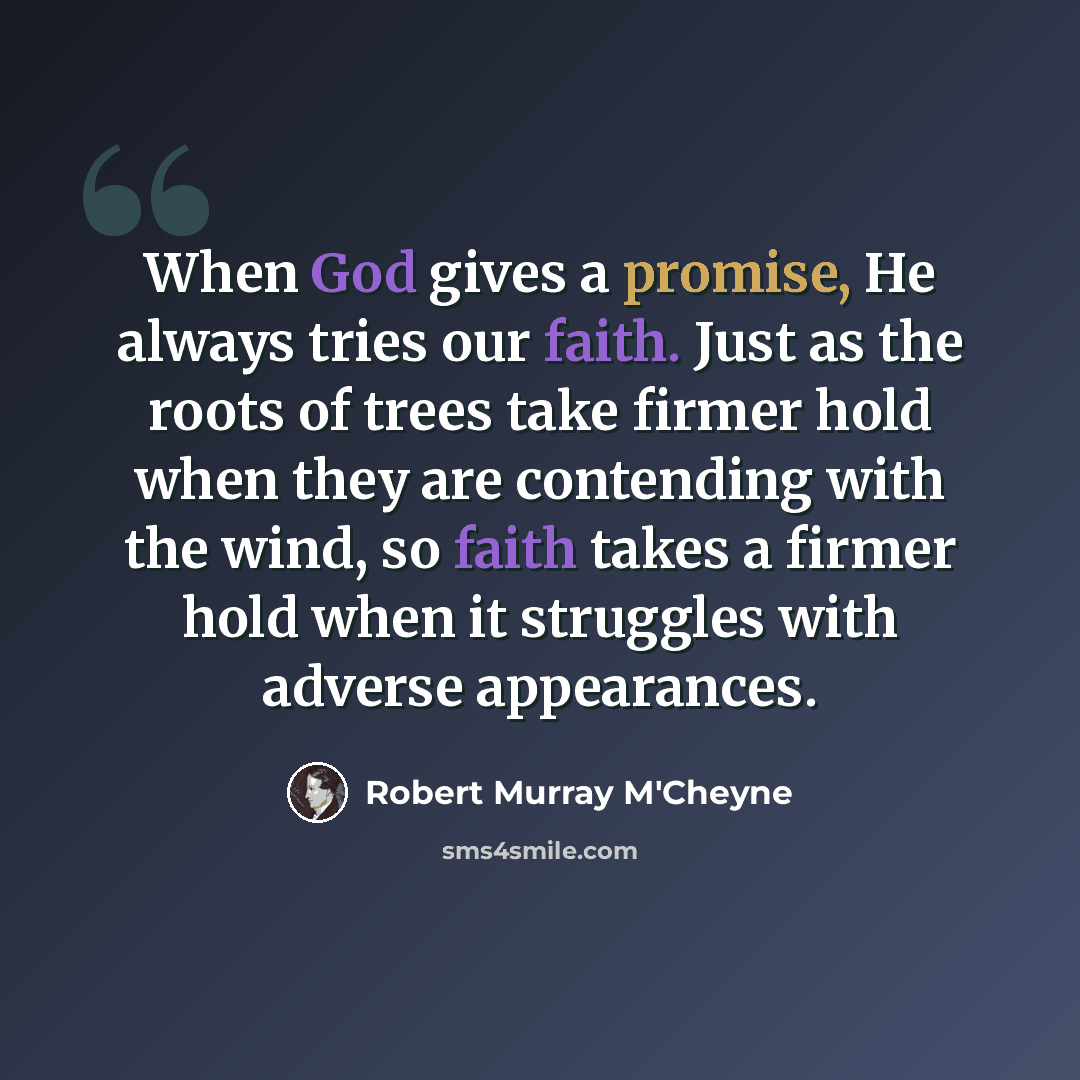 “When God gives a promise, He always tries our faith. Just as the roots of trees take firmer hold when they are contending with the wind, so faith takes a firmer hold when it struggles with adverse appearances.” quote by Robert Murray M'Cheyne