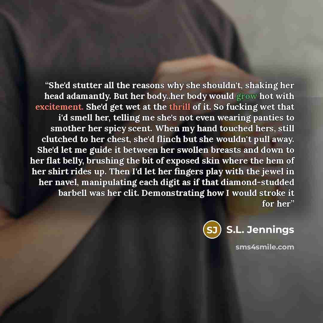 “She'd stutter all the reasons why she shouldn't, shaking her head adamantly. But her body..her body would grow hot with excitement. She'd get wet at the thrill of it. So fucking wet that i'd smell her, telling me she's not even wearing panties to smother her spicy scent. When my hand touched hers…” quote by S.L. Jennings