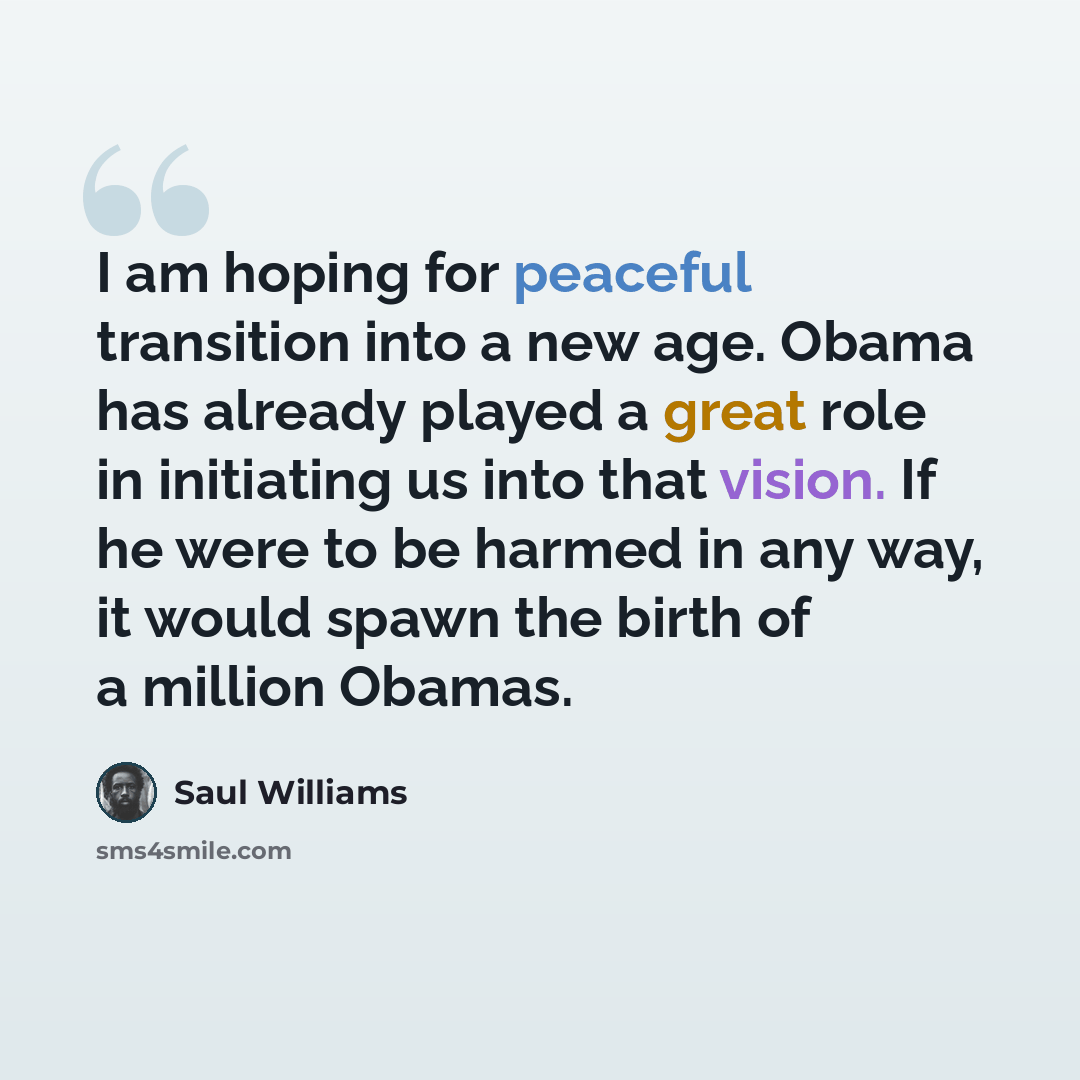 “I am hoping for peaceful transition into a new age. Obama has already played a great role in initiating us into that vision. If he were to be harmed in any way, it would spawn the birth of a million Obamas.” quote by Saul Williams