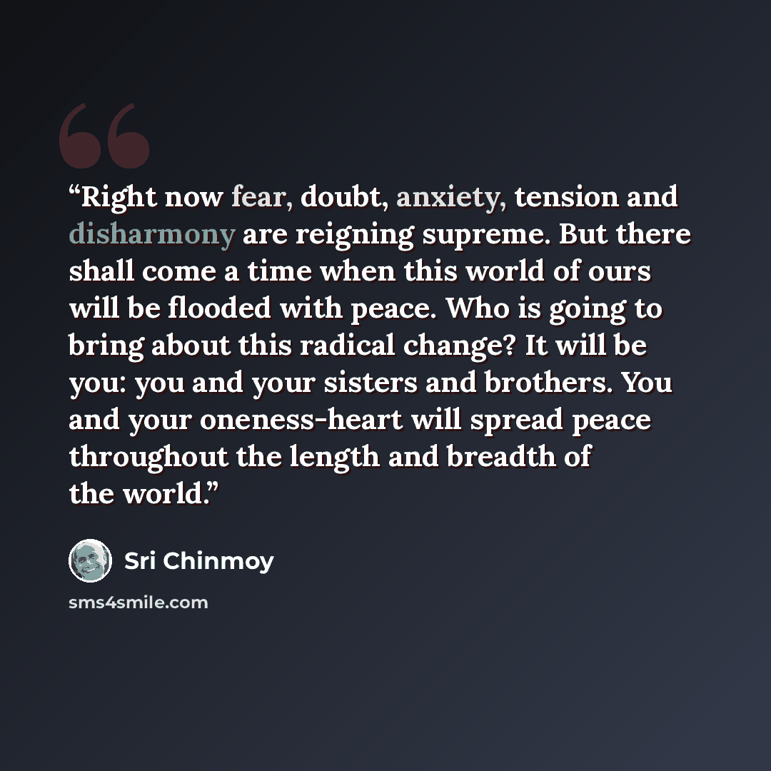 “Right now fear, doubt, anxiety, tension and disharmony are reigning supreme. But there shall come a time when this world of ours will be flooded with peace. Who is going to bring about this radical change? It will be you: you and your sisters and brothers. You and your oneness-heart will spread…” quote by Sri Chinmoy